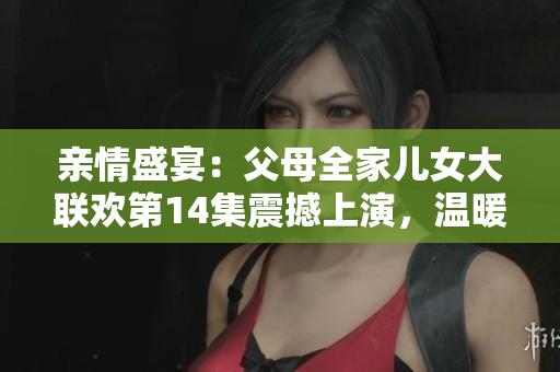 親情盛宴：父母全家兒女大聯(lián)歡第14集震撼上演，溫暖時(shí)刻連連，感動(dòng)人心！