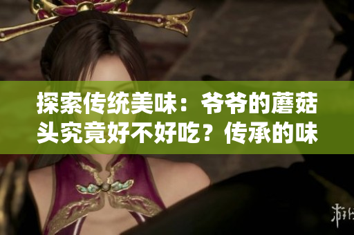 探索傳統(tǒng)美味：爺爺?shù)哪⒐筋^究竟好不好吃？傳承的味道與家族秘方
