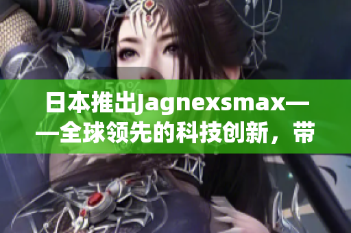 日本推出Jagnexsmax——全球領(lǐng)先的科技創(chuàng)新，帶來(lái)更高效的用戶體驗(yàn)