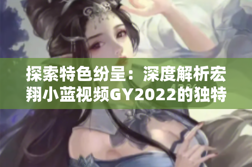 探索特色紛呈：深度解析宏翔小藍視頻GY2022的獨特之處