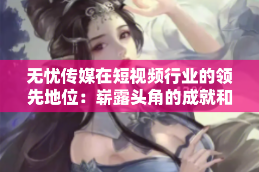 無憂傳媒在短視頻行業(yè)的領(lǐng)先地位：嶄露頭角的成就和創(chuàng)新舉措