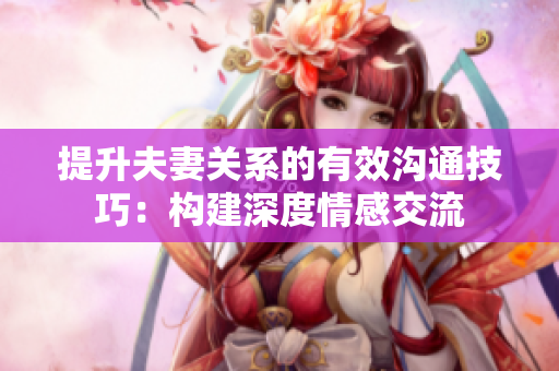 提升夫妻關(guān)系的有效溝通技巧：構(gòu)建深度情感交流