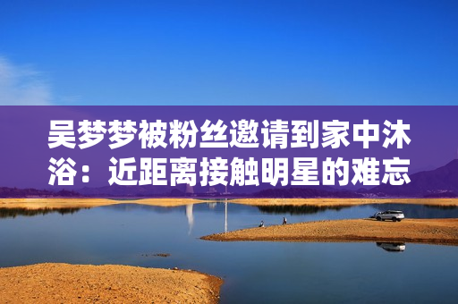 吳夢(mèng)夢(mèng)被粉絲邀請(qǐng)到家中沐?。航嚯x接觸明星的難忘經(jīng)歷
