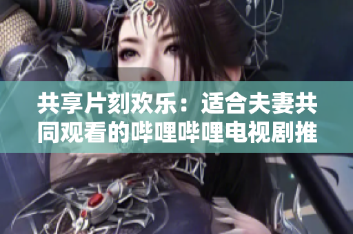 共享片刻歡樂：適合夫妻共同觀看的嗶哩嗶哩電視劇推薦