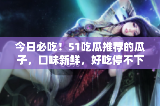 今日必吃！51吃瓜推薦的瓜子，口味新鮮，好吃停不下來