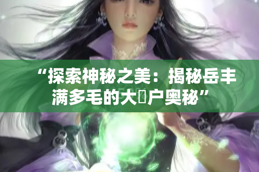 “探索神秘之美：揭秘岳豐滿多毛的大隂戶奧秘”