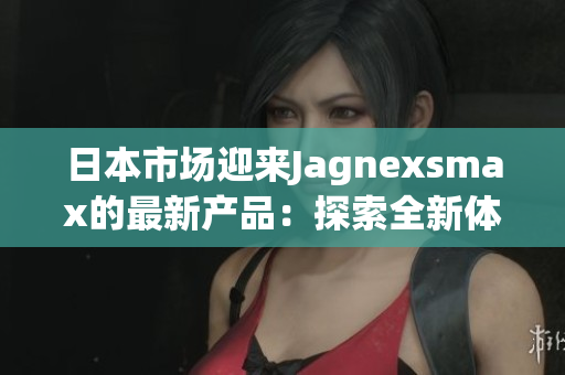 日本市場(chǎng)迎來Jagnexsmax的最新產(chǎn)品：探索全新體驗(yàn)
