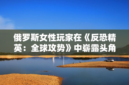 俄羅斯女性玩家在《反恐精英：全球攻勢》中嶄露頭角：走向電競之巔