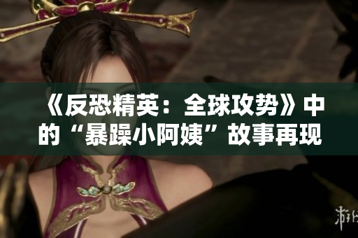 《反恐精英：全球攻勢》中的“暴躁小阿姨”故事再現(xiàn)：挑戰(zhàn)與友誼的交匯