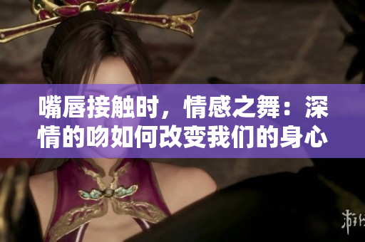 嘴唇接觸時，情感之舞：深情的吻如何改變我們的身心關系