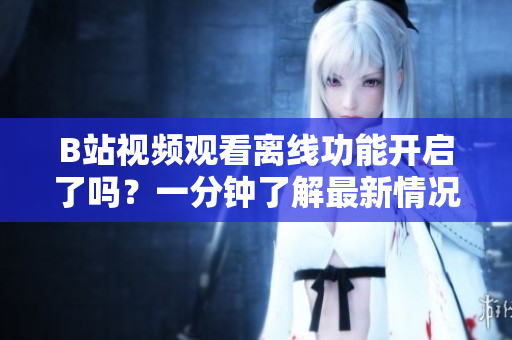 B站視頻觀看離線功能開啟了嗎？一分鐘了解最新情況