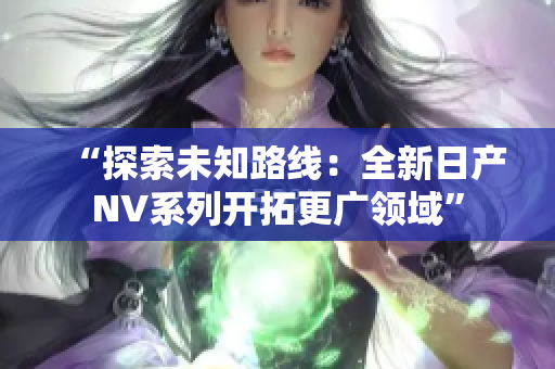 “探索未知路線：全新日產(chǎn)NV系列開(kāi)拓更廣領(lǐng)域”