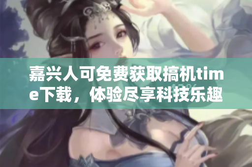 嘉興人可免費(fèi)獲取搞機(jī)time下載，體驗(yàn)盡享科技樂趣