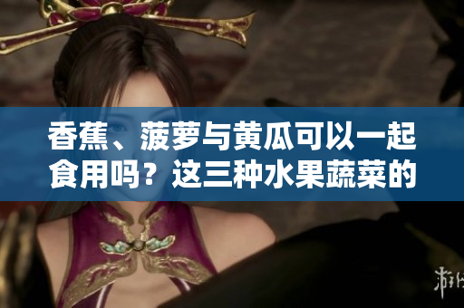 香蕉、菠蘿與黃瓜可以一起食用嗎？這三種水果蔬菜的搭配是否符合飲食原則？