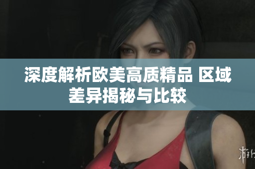 深度解析歐美高質(zhì)精品 區(qū)域差異揭秘與比較