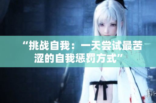 “挑戰(zhàn)自我：一天嘗試最苦澀的自我懲罰方式”