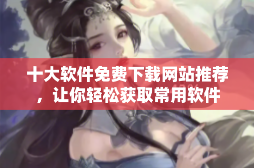 十大軟件免費(fèi)下載網(wǎng)站推薦，讓你輕松獲取常用軟件