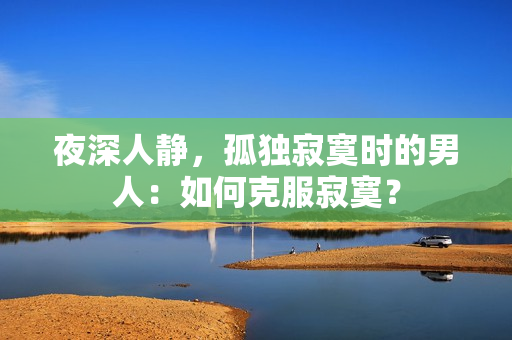 夜深人靜，孤獨(dú)寂寞時(shí)的男人：如何克服寂寞？