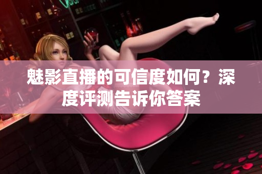 魅影直播的可信度如何？深度評測告訴你答案