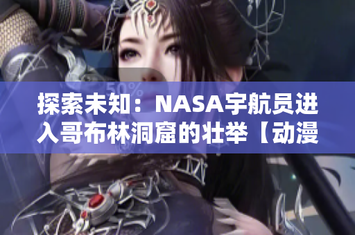 探索未知：NASA宇航員進入哥布林洞窟的壯舉【動漫重現(xiàn)】