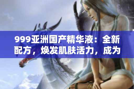 999亞洲國產(chǎn)精華液：全新配方，煥發(fā)肌膚活力，成為您皮膚護(hù)理的首選！