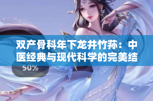 雙產(chǎn)骨科年下龍井竹蓀：中醫(yī)經(jīng)典與現(xiàn)代科學(xué)的完美結(jié)合 