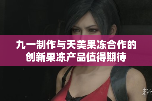 九一制作與天美果凍合作的創(chuàng)新果凍產品值得期待