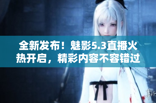 全新發(fā)布！魅影5.3直播火熱開(kāi)啟，精彩內(nèi)容不容錯(cuò)過(guò)