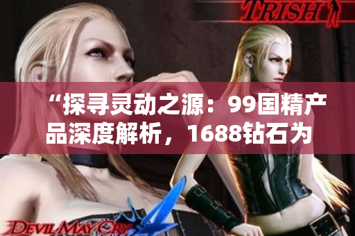 “探尋靈動(dòng)之源：99國精產(chǎn)品深度解析，1688鉆石為您解碼”