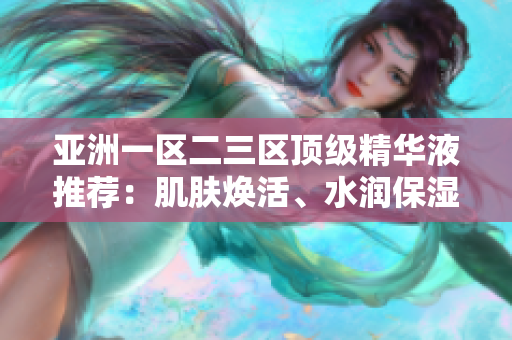 亞洲一區(qū)二三區(qū)頂級(jí)精華液推薦：肌膚煥活、水潤(rùn)保濕一瓶搞定