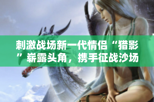 刺激戰(zhàn)場新一代情侶“獵影”嶄露頭角，攜手征戰(zhàn)沙場