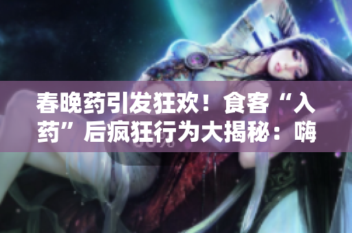 春晚藥引發(fā)狂歡！食客“入藥”后瘋狂行為大揭秘：嗨翻天、笑鬧不止，全場(chǎng)尖叫不斷！