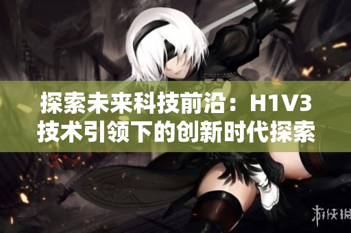探索未來科技前沿：H1V3技術(shù)引領(lǐng)下的創(chuàng)新時(shí)代探索