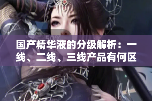 國(guó)產(chǎn)精華液的分級(jí)解析：一線、二線、三線產(chǎn)品有何區(qū)別？