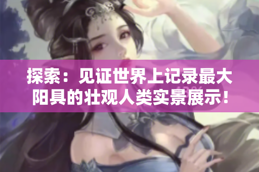 探索：見證世界上記錄最大陽具的壯觀人類實景展示！