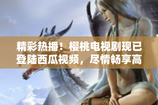 精彩熱播！櫻桃電視劇現(xiàn)已登陸西瓜視頻，盡情暢享高清在線觀看體驗