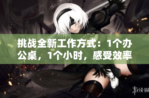挑戰(zhàn)全新工作方式：1個辦公桌，1個小時，感受效率與創(chuàng)造力的碰撞