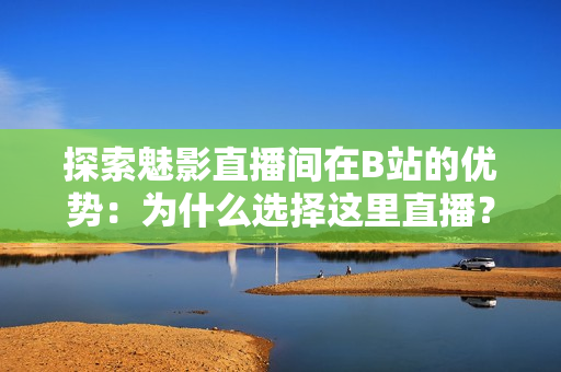 探索魅影直播間在B站的優(yōu)勢：為什么選擇這里直播？