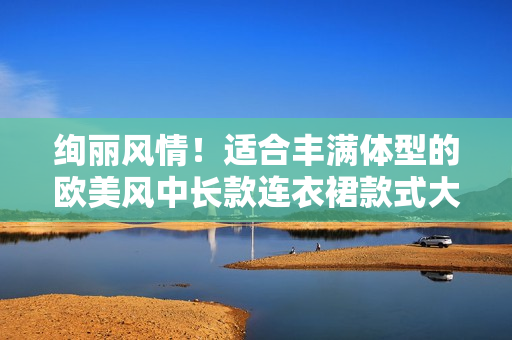 絢麗風情！適合豐滿體型的歐美風中長款連衣裙款式大揭秘 - 時尚優(yōu)選