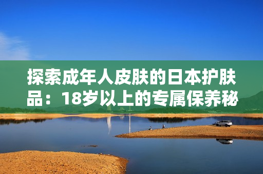 探索成年人皮膚的日本護(hù)膚品：18歲以上的專屬保養(yǎng)秘籍