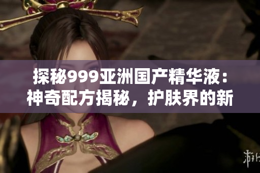 探秘999亞洲國產(chǎn)精華液：神奇配方揭秘，護(hù)膚界的新寵兒