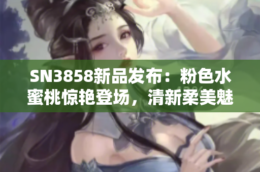 SN3858新品發(fā)布：粉色水蜜桃驚艷登場(chǎng)，清新柔美魅力無限