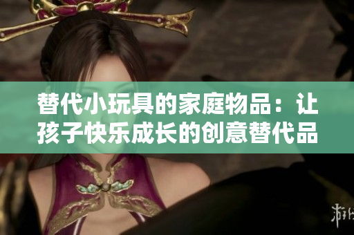 替代小玩具的家庭物品：讓孩子快樂成長(zhǎng)的創(chuàng)意替代品