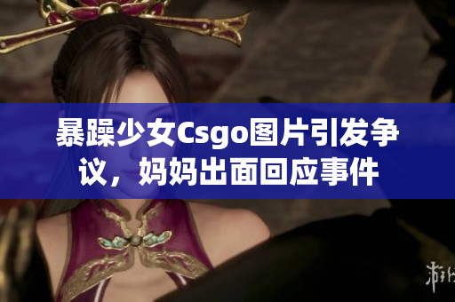 暴躁少女Csgo圖片引發(fā)爭(zhēng)議，媽媽出面回應(yīng)事件