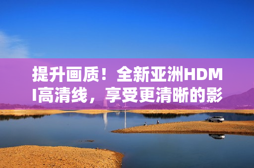提升畫(huà)質(zhì)！全新亞洲HDMI高清線，享受更清晰的影音體驗(yàn)