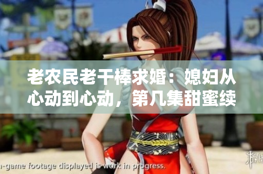老農民老干棒求婚：媳婦從心動到心動，第幾集甜蜜續(xù)寫