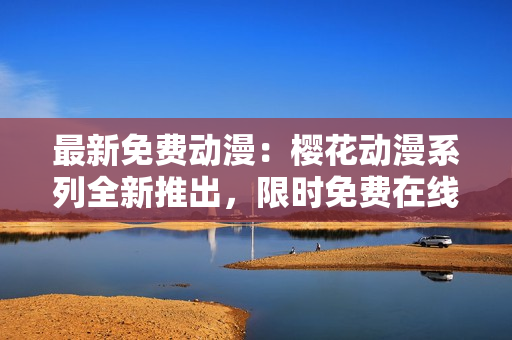 最新免費動漫：櫻花動漫系列全新推出，限時免費在線觀看