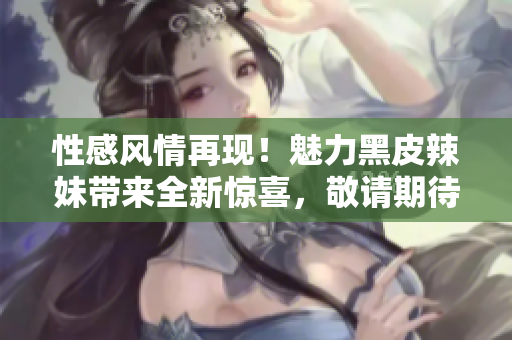 性感風(fēng)情再現(xiàn)！魅力黑皮辣妹帶來(lái)全新驚喜，敬請(qǐng)期待！