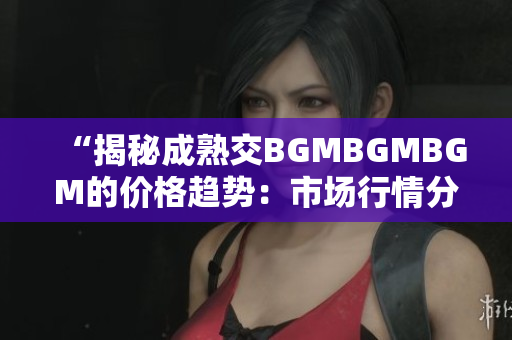 “揭秘成熟交BGMBGMBGM的價格趨勢：市場行情分析與投資建議”