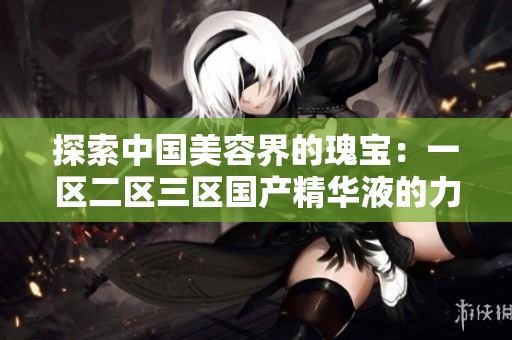 探索中國(guó)美容界的瑰寶：一區(qū)二區(qū)三區(qū)國(guó)產(chǎn)精華液的力量與魅力
